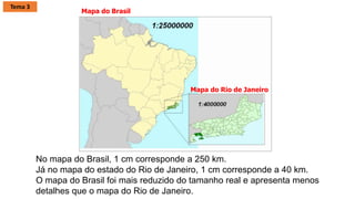 No mapa do Brasil, 1 cm corresponde a 250 km.
Já no mapa do estado do Rio de Janeiro, 1 cm corresponde a 40 km.
O mapa do Brasil foi mais reduzido do tamanho real e apresenta menos
detalhes que o mapa do Rio de Janeiro.
Mapa do Brasil
Mapa do Rio de Janeiro
Tema 3
 