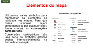 Elementos do mapa
Utilizam-se vários símbolos para
representar os elementos da
realidade nos mapas. Para que
esses símbolos sejam
compreendidos por qualquer leitor,
foram criadas as convenções
cartográficas.
Convenções cartográficas são
uma série de símbolos gráficos
aceitos internacionalmente na
forma de convenção.
Convenções cartográficas
Tema 4
 