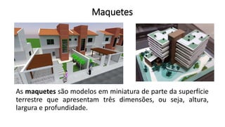 Maquetes
As maquetes são modelos em miniatura de parte da superfície
terrestre que apresentam três dimensões, ou seja, altura,
largura e profundidade.
 