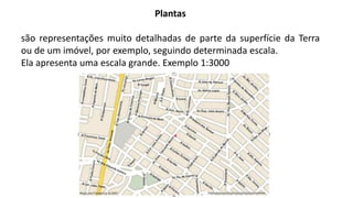 Plantas
são representações muito detalhadas de parte da superfície da Terra
ou de um imóvel, por exemplo, seguindo determinada escala.
Ela apresenta uma escala grande. Exemplo 1:3000
 