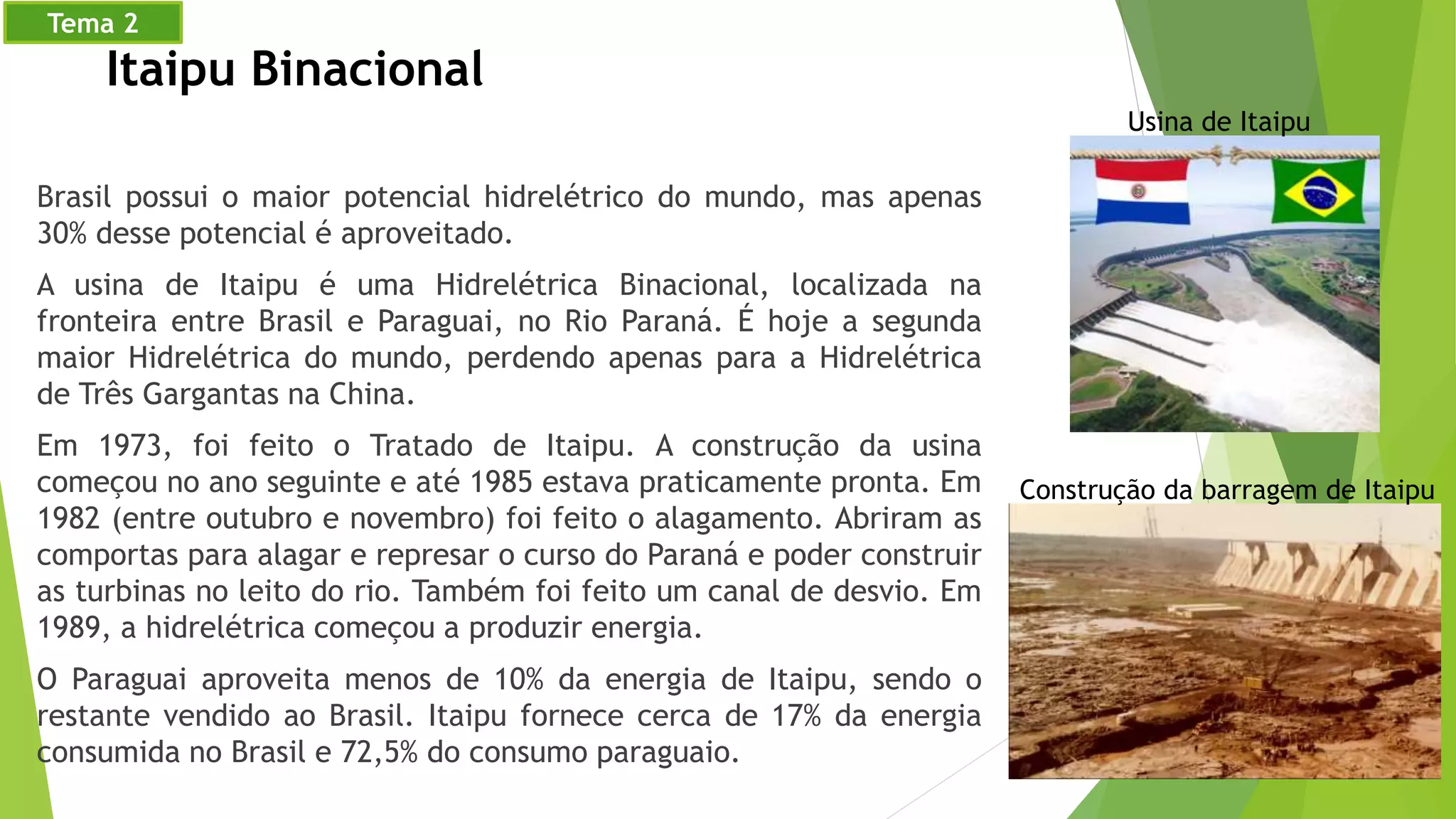 Brasil possui o maior potencial hidrelétrico do mundo, mas apenas
30% desse potencial é aproveitado.
A usina de Itaipu é uma Hidrelétrica Binacional, localizada na
fronteira entre Brasil e Paraguai, no Rio Paraná. É hoje a segunda
maior Hidrelétrica do mundo, perdendo apenas para a Hidrelétrica
de Três Gargantas na China.
Em 1973, foi feito o Tratado de Itaipu. A construção da usina
começou no ano seguinte e até 1985 estava praticamente pronta. Em
1982 (entre outubro e novembro) foi feito o alagamento. Abriram as
comportas para alagar e represar o curso do Paraná e poder construir
as turbinas no leito do rio. Também foi feito um canal de desvio. Em
1989, a hidrelétrica começou a produzir energia.
O Paraguai aproveita menos de 10% da energia de Itaipu, sendo o
restante vendido ao Brasil. Itaipu fornece cerca de 17% da energia
consumida no Brasil e 72,5% do consumo paraguaio.
Usina de Itaipu
Itaipu Binacional
Construção da barragem de Itaipu
Tema 2
 