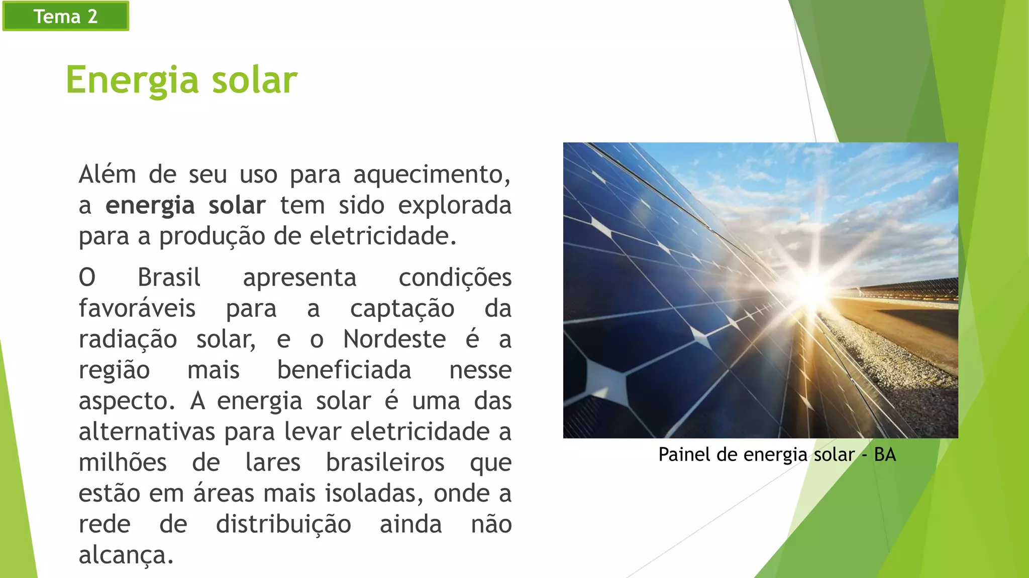 Energia solar
Além de seu uso para aquecimento,
a energia solar tem sido explorada
para a produção de eletricidade.
O Brasil apresenta condições
favoráveis para a captação da
radiação solar, e o Nordeste é a
região mais beneficiada nesse
aspecto. A energia solar é uma das
alternativas para levar eletricidade a
milhões de lares brasileiros que
estão em áreas mais isoladas, onde a
rede de distribuição ainda não
alcança.
Painel de energia solar - BA
Tema 2
 