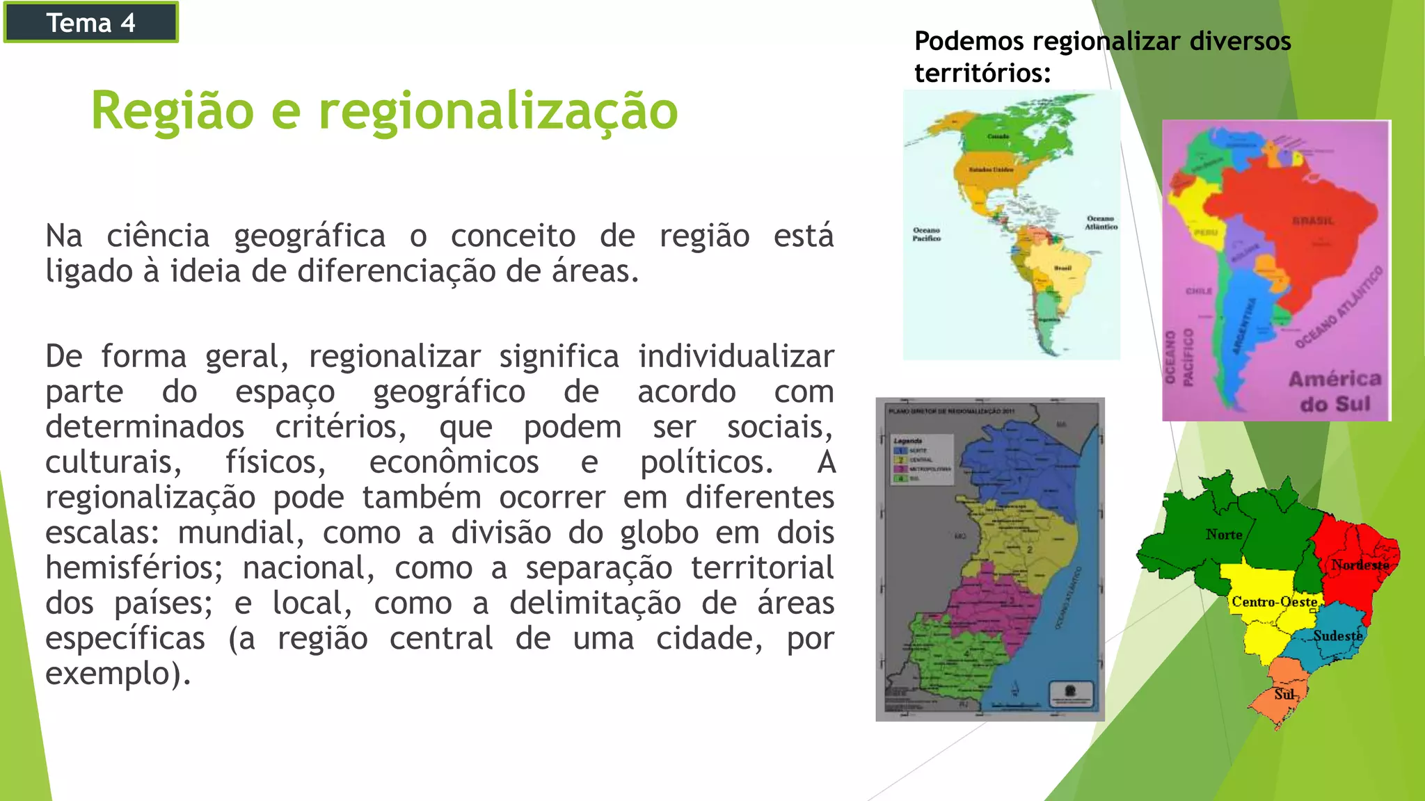Região e regionalização
Na ciência geográfica o conceito de região está
ligado à ideia de diferenciação de áreas.
De forma geral, regionalizar significa individualizar
parte do espaço geográfico de acordo com
determinados critérios, que podem ser sociais,
culturais, físicos, econômicos e políticos. A
regionalização pode também ocorrer em diferentes
escalas: mundial, como a divisão do globo em dois
hemisférios; nacional, como a separação territorial
dos países; e local, como a delimitação de áreas
específicas (a região central de uma cidade, por
exemplo).
Podemos regionalizar diversos
territórios:
Tema 4
 