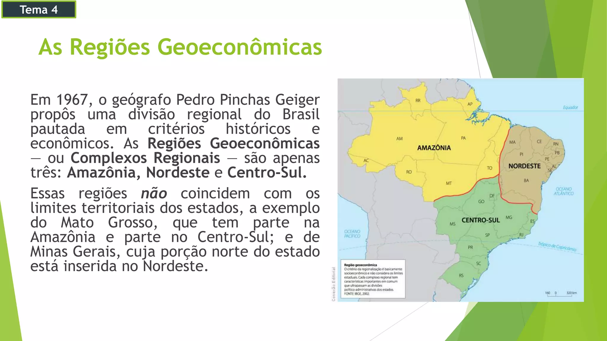 As Regiões Geoeconômicas
Em 1967, o geógrafo Pedro Pinchas Geiger
propôs uma divisão regional do Brasil
pautada em critérios históricos e
econômicos. As Regiões Geoeconômicas
— ou Complexos Regionais — são apenas
três: Amazônia, Nordeste e Centro-Sul.
Essas regiões não coincidem com os
limites territoriais dos estados, a exemplo
do Mato Grosso, que tem parte na
Amazônia e parte no Centro-Sul; e de
Minas Gerais, cuja porção norte do estado
está inserida no Nordeste.
Tema 4
 
