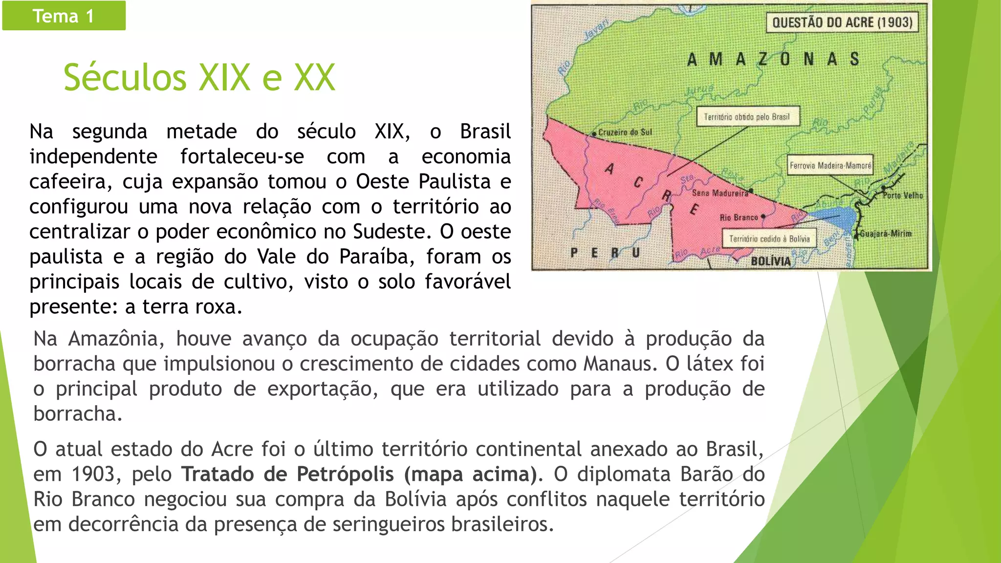 Séculos XIX e XX
Na Amazônia, houve avanço da ocupação territorial devido à produção da
borracha que impulsionou o crescimento de cidades como Manaus. O látex foi
o principal produto de exportação, que era utilizado para a produção de
borracha.
O atual estado do Acre foi o último território continental anexado ao Brasil,
em 1903, pelo Tratado de Petrópolis (mapa acima). O diplomata Barão do
Rio Branco negociou sua compra da Bolívia após conflitos naquele território
em decorrência da presença de seringueiros brasileiros.
Tema 1
Na segunda metade do século XIX, o Brasil
independente fortaleceu-se com a economia
cafeeira, cuja expansão tomou o Oeste Paulista e
configurou uma nova relação com o território ao
centralizar o poder econômico no Sudeste. O oeste
paulista e a região do Vale do Paraíba, foram os
principais locais de cultivo, visto o solo favorável
presente: a terra roxa.
 