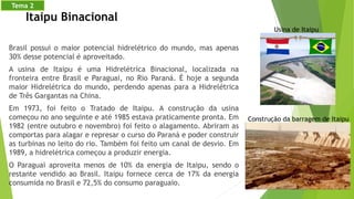 Brasil possui o maior potencial hidrelétrico do mundo, mas apenas
30% desse potencial é aproveitado.
A usina de Itaipu é uma Hidrelétrica Binacional, localizada na
fronteira entre Brasil e Paraguai, no Rio Paraná. É hoje a segunda
maior Hidrelétrica do mundo, perdendo apenas para a Hidrelétrica
de Três Gargantas na China.
Em 1973, foi feito o Tratado de Itaipu. A construção da usina
começou no ano seguinte e até 1985 estava praticamente pronta. Em
1982 (entre outubro e novembro) foi feito o alagamento. Abriram as
comportas para alagar e represar o curso do Paraná e poder construir
as turbinas no leito do rio. Também foi feito um canal de desvio. Em
1989, a hidrelétrica começou a produzir energia.
O Paraguai aproveita menos de 10% da energia de Itaipu, sendo o
restante vendido ao Brasil. Itaipu fornece cerca de 17% da energia
consumida no Brasil e 72,5% do consumo paraguaio.
Usina de Itaipu
Itaipu Binacional
Construção da barragem de Itaipu
Tema 2
 