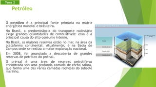 Petróleo
O petróleo é a principal fonte primária na matriz
energética mundial e brasileira.
No Brasil, a predominância do transporte rodoviário
exige grandes quantidades de combustíveis: essa é a
principal causa do alto consumo interno.
No Brasil, as maiores reservas estão no mar, na área da
plataforma continental. Atualmente, é na Bacia de
Campos onde se realiza a maior exploração nacional.
Em 2008, foi anunciada a descoberta de grandes
reservas de petróleo do pré-sal.
O pré-sal é uma área de reservas petrolíferas
encontrada sob uma profunda camada de rocha salina,
que forma uma das várias camadas rochosas do subsolo
marinho.
Tema 2
 
