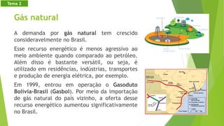 Gás natural
A demanda por gás natural tem crescido
consideravelmente no Brasil.
Esse recurso energético é menos agressivo ao
meio ambiente quando comparado ao petróleo.
Além disso é bastante versátil, ou seja, é
utilizado em residências, indústrias, transportes
e produção de energia elétrica, por exemplo.
Em 1999, entrou em operação o Gasoduto
Bolívia-Brasil (Gasbol). Por meio da importação
de gás natural do país vizinho, a oferta desse
recurso energético aumentou significativamente
no Brasil.
Tema 2
 