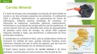 Carvão Mineral
É a fonte de energia mais empregada na produção de eletricidade no
mundo e um dos principais poluentes da atmosfera. O combustível
fóssil é utilizado, especialmente, no aquecimento de fornos de
siderúrgicas, indústria química (produção de corantes), na
fabricação de explosivos, inseticidas, plásticos, medicamentos,
fertilizantes e na produção de energia elétrica nas termoelétricas. O
carvão mineral teve seu uso difundido bem antes do descobrimento
do petróleo como fonte de energia. No século XVIII surgiram
máquinas movidas a vapor, que permitiram a substituição da força
animal pela mecânica.
É considerado um combustível fóssil, pois as jazidas desse minério se
formaram há milhões de anos; quando extensas florestas foram
submersas, fazendo com que os restos de vegetais, que são ricos em
carbono, se transformassem em um elemento rochoso.
O Brasil possui poucas reservas de carvão mineral e de baixa
qualidade, concentradas em Santa Catarina e Rio Grande do Sul.
Tema 2
 