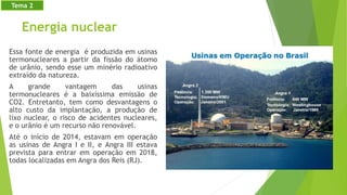 Energia nuclear
Essa fonte de energia é produzida em usinas
termonucleares a partir da fissão do átomo
de urânio, sendo esse um minério radioativo
extraído da natureza.
A grande vantagem das usinas
termonucleares é a baixíssima emissão de
CO2. Entretanto, tem como desvantagens o
alto custo da implantação, a produção de
lixo nuclear, o risco de acidentes nucleares,
e o urânio é um recurso não renovável.
Até o início de 2014, estavam em operação
as usinas de Angra I e II, e Angra III estava
prevista para entrar em operação em 2018,
todas localizadas em Angra dos Reis (RJ).
Tema 2
 