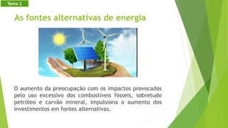 As fontes alternativas de energia
O aumento da preocupação com os impactos provocados
pelo uso excessivo dos combustíveis fósseis, sobretudo
petróleo e carvão mineral, impulsiona o aumento dos
investimentos em fontes alternativas.
Tema 2
 