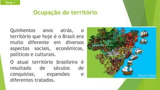 Ocupação do território
Quinhentos anos atrás, o
território que hoje é o Brasil era
muito diferente em diversos
aspectos sociais, econômicos,
políticos e culturais.
O atual território brasileiro é
resultado de séculos de
conquistas, expansões e
diferentes tratados.
Tema 1
 
