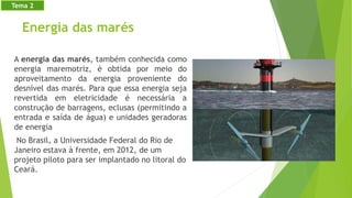 Energia das marés
A energia das marés, também conhecida como
energia maremotriz, é obtida por meio do
aproveitamento da energia proveniente do
desnível das marés. Para que essa energia seja
revertida em eletricidade é necessária a
construção de barragens, eclusas (permitindo a
entrada e saída de água) e unidades geradoras
de energia
No Brasil, a Universidade Federal do Rio de
Janeiro estava à frente, em 2012, de um
projeto piloto para ser implantado no litoral do
Ceará.
Tema 2
 