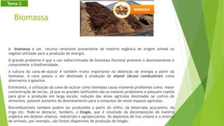 Biomassa
A biomassa é um recurso renovável proveniente de matéria orgânica de origem animal ou
vegetal utilizado para a produção de energia.
O grande problema é que o uso indiscriminado de biomassa florestal promove o desmatamento e
compromete a biodiversidade.
A cultura da cana-de-açúcar é também muito importante na obtenção de energia a partir da
biomassa. A cana passou a ser destinada à produção de etanol (álcool combustível) como
alternativa à gasolina.
Entretanto, a utilização da cana-de-açúcar como biomassa causa inúmeros problemas como: maior
concentração de terras, já que os grandes latifúndios são os maiores produtores e possuem capital
para girar a produção em larga escala; redução das áreas agrícolas destinadas ao cultivo de
alimentos; possível aumento do desmatamento para a conquista de novos espaços agrícolas.
Biocombustíveis também podem ser produzidos a partir do milho, da beterraba açucareira, do
trigo etc. Pode-se destacar, também, o biogás, que é resultado da decomposição da matéria
orgânica em dejetos urbanos, industriais e agropecuários. Os depósitos de lixo urbano e o esterco
de animais, por exemplo, são fontes disponíveis de produção de biogás.
Tema 2
 
