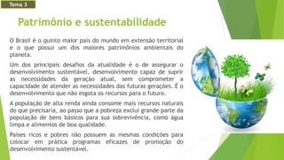 Patrimônio e sustentabilidade
O Brasil é o quinto maior país do mundo em extensão territorial
e o que possui um dos maiores patrimônios ambientais do
planeta.
Um dos principais desafios da atualidade é o de assegurar o
desenvolvimento sustentável, desenvolvimento capaz de suprir
as necessidades da geração atual, sem comprometer a
capacidade de atender as necessidades das futuras gerações. É o
desenvolvimento que não esgota os recursos para o futuro.
A população de alta renda ainda consome mais recursos naturais
do que precisaria, ao passo que a pobreza exclui grande parte da
população de bens básicos para sua sobrevivência, como água
limpa e alimentos de boa qualidade.
Países ricos e pobres não possuem as mesmas condições para
colocar em prática programas eficazes de promoção do
desenvolvimento sustentável.
Tema 3
 
