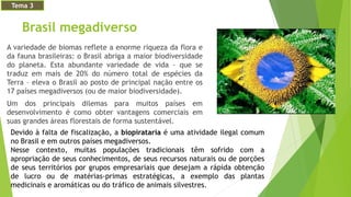 Brasil megadiverso
A variedade de biomas reflete a enorme riqueza da flora e
da fauna brasileiras: o Brasil abriga a maior biodiversidade
do planeta. Esta abundante variedade de vida – que se
traduz em mais de 20% do número total de espécies da
Terra – eleva o Brasil ao posto de principal nação entre os
17 países megadiversos (ou de maior biodiversidade).
Um dos principais dilemas para muitos países em
desenvolvimento é como obter vantagens comerciais em
suas grandes áreas florestais de forma sustentável.
Tema 3
Devido à falta de fiscalização, a biopirataria é uma atividade ilegal comum
no Brasil e em outros países megadiversos.
Nesse contexto, muitas populações tradicionais têm sofrido com a
apropriação de seus conhecimentos, de seus recursos naturais ou de porções
de seus territórios por grupos empresariais que desejam a rápida obtenção
de lucro ou de matérias-primas estratégicas, a exemplo das plantas
medicinais e aromáticas ou do tráfico de animais silvestres.
 