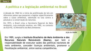 A política e a legislação ambiental no Brasil
A década de 1960 foi o início da proliferação de leis em
diferentes países que passaram a legislar especificamente
sobre a causa ambiental, sobretudo na luta contra a
poluição e a conservação da natureza.
Em 1973, o Brasil criou a Secretaria Especial do Meio
Ambiente, cuja evolução resultou, em 1992, no contexto
da ECO-92, no Ministério do Meio Ambiente.
Ação do IBAMA
Em 1989, surgiu o Instituto Brasileiro de Meio Ambiente e dos
Recursos Naturais Renováveis (Ibama), que tem a
responsabilidade de executar ações das políticas nacionais de
meio ambiente, conceder licenças ambientais, promover a
fiscalização ambiental, entre outras competências.
Tema 3
 