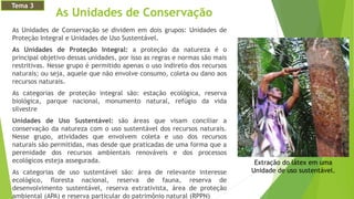 As Unidades de Conservação
As Unidades de Conservação se dividem em dois grupos: Unidades de
Proteção Integral e Unidades de Uso Sustentável.
As Unidades de Proteção Integral: a proteção da natureza é o
principal objetivo dessas unidades, por isso as regras e normas são mais
restritivas. Nesse grupo é permitido apenas o uso indireto dos recursos
naturais; ou seja, aquele que não envolve consumo, coleta ou dano aos
recursos naturais.
As categorias de proteção integral são: estação ecológica, reserva
biológica, parque nacional, monumento natural, refúgio da vida
silvestre
Unidades de Uso Sustentável: são áreas que visam conciliar a
conservação da natureza com o uso sustentável dos recursos naturais.
Nesse grupo, atividades que envolvem coleta e uso dos recursos
naturais são permitidas, mas desde que praticadas de uma forma que a
perenidade dos recursos ambientais renováveis e dos processos
ecológicos esteja assegurada.
As categorias de uso sustentável são: área de relevante interesse
ecológico, floresta nacional, reserva de fauna, reserva de
desenvolvimento sustentável, reserva extrativista, área de proteção
ambiental (APA) e reserva particular do patrimônio natural (RPPN)
Extração do látex em uma
Unidade de uso sustentável.
Tema 3
 
