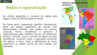 Região e regionalização
Na ciência geográfica o conceito de região está
ligado à ideia de diferenciação de áreas.
De forma geral, regionalizar significa individualizar
parte do espaço geográfico de acordo com
determinados critérios, que podem ser sociais,
culturais, físicos, econômicos e políticos. A
regionalização pode também ocorrer em diferentes
escalas: mundial, como a divisão do globo em dois
hemisférios; nacional, como a separação territorial
dos países; e local, como a delimitação de áreas
específicas (a região central de uma cidade, por
exemplo).
Podemos regionalizar diversos
territórios:
Tema 4
 