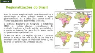 Regionalizações do Brasil
Além de se usar a regionalização para descentralizar a
administração e, assim, planejar melhor as ações
governamentais, ela é usada para coletar dados e
realizar estudos sobre determinado território.
O Instituto Brasileiro de Geografia e Estatística
(IBGE) já realizou algumas regionalizações do
território brasileiro, a fim de facilitar seu trabalho e
organizar as informações, para depois serem usadas
por governantes e pesquisadores.
Os estudos feitos por regiões ajudam a conhecer
melhor os aspectos de cada porção de um todo e a
entender como as regiões se relacionam entre si, não
devendo ser consideradas unidades isoladas.
Tema 4
 