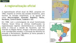 A regionalização oficial
A regionalização oficial atual do IBGE, proposta em
1969, respeita os limites dos estados brasileiros, para
facilitar os estudos estatísticos, e os agrupa em
cinco Macrorregiões (Grandes Regiões): Norte,
Nordeste, Centro-Oeste, Sudeste e Sul.
Em 1988, com a promulgação da atual Constituição
Federal, foram feitas as últimas modificações na
regionalização vigente: desmembrou-se o estado de
Goiás e criou-se o estado do Tocantins, que foi
inserido na Região Norte; Amapá e Roraima passaram
a ser considerados estados; e Fernando de Noronha foi
anexado a Pernambuco. Rondônia já havia passado à
condição de estado em 1982.
Tema 4
 