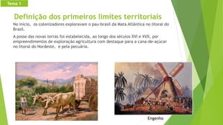 Definição dos primeiros limites territoriais
No início, os colonizadores exploravam o pau-brasil da Mata Atlântica no litoral do
Brasil.
A posse das novas terras foi estabelecida, ao longo dos séculos XVI e XVII, por
empreendimentos de exploração agricultura com destaque para a cana-de-açúcar
no litoral do Nordeste, e pela pecuária.
Engenho
Tema 1
 