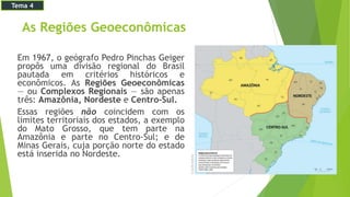 As Regiões Geoeconômicas
Em 1967, o geógrafo Pedro Pinchas Geiger
propôs uma divisão regional do Brasil
pautada em critérios históricos e
econômicos. As Regiões Geoeconômicas
— ou Complexos Regionais — são apenas
três: Amazônia, Nordeste e Centro-Sul.
Essas regiões não coincidem com os
limites territoriais dos estados, a exemplo
do Mato Grosso, que tem parte na
Amazônia e parte no Centro-Sul; e de
Minas Gerais, cuja porção norte do estado
está inserida no Nordeste.
Tema 4
 