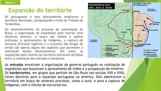 Expansão do território
Os portugueses e seus descendentes ampliaram o
território dominado, ultrapassando a linha do Tratado de
Tordesilhas.
No desenvolvimento do processo de colonização do
Brasil, a organização de expedições pelo interior teve
objetivos diversos. A busca por metais e pedras
preciosas, o apresamento de indígenas, a captura de
escravos africanos fugitivos e o encontro das drogas do
sertão são apenas alguns dos aspectos que permeiam a
motivação desses deslocamentos. Em suma, as
expedições pelo interior do território estiveram divididas
entre a realização das entradas e bandeiras.
As entradas envolviam a organização do governo português na realização de
expedições que buscavam a apresamento de índios e a prospecção de minérios
Os bandeirantes, em grupos que partiam de São Paulo nos séculos XVII e XVIII,
foram decisivos para a expansão portuguesa na América. Eles adentravam o
território em busca de minerais preciosos, como o ouro, e para a captura de
indígenas, com o intuito de escravizá-los.
Tema 1
 