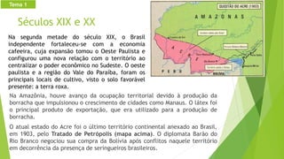 Séculos XIX e XX
Na Amazônia, houve avanço da ocupação territorial devido à produção da
borracha que impulsionou o crescimento de cidades como Manaus. O látex foi
o principal produto de exportação, que era utilizado para a produção de
borracha.
O atual estado do Acre foi o último território continental anexado ao Brasil,
em 1903, pelo Tratado de Petrópolis (mapa acima). O diplomata Barão do
Rio Branco negociou sua compra da Bolívia após conflitos naquele território
em decorrência da presença de seringueiros brasileiros.
Tema 1
Na segunda metade do século XIX, o Brasil
independente fortaleceu-se com a economia
cafeeira, cuja expansão tomou o Oeste Paulista e
configurou uma nova relação com o território ao
centralizar o poder econômico no Sudeste. O oeste
paulista e a região do Vale do Paraíba, foram os
principais locais de cultivo, visto o solo favorável
presente: a terra roxa.
 