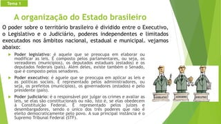 A organização do Estado brasileiro
 Poder legislativo: é aquele que se preocupa em elaborar ou
modificar as leis. É composto pelos parlamentares, ou seja, os
vereadores (municípios), os deputados estaduais (estados) e os
deputados federais (país). Além deles, existe também o Senado,
que é composto pelos senadores.
 Poder executivo: é aquele que se preocupa em aplicar as leis e
as políticas sociais. É representado pelos administradores, ou
seja, os prefeitos (municípios), os governadores (estados) e pelo
presidente (país).
 Poder judiciário: é o responsável por julgar os crimes e avaliar as
leis, se elas são constitucionais ou não, isto é, se elas obedecem
à Constituição Federal. É representado pelos juízes e
desembargadores, sendo o único dos três poderes que não é
eleito democraticamente pelo povo. A sua principal instância é o
Supremo Tribunal Federal (STF).
O poder sobre o território brasileiro é dividido entre o Executivo,
o Legislativo e o Judiciário, poderes independentes e limitados
executados nos âmbitos nacional, estadual e municipal. vejamos
abaixo:
Tema 1
 