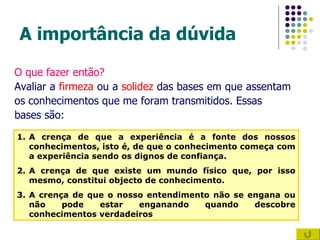 A importância da dúvida O que fazer então? Avaliar a  firmeza  ou a  solidez  das bases em que assentam  os conhecimentos que me foram transmitidos. Essas  bases são: A crença de que a experiência é a fonte dos nossos conhecimentos, isto é, de que o conhecimento começa com a experiência sendo os dignos de confiança. A crença de que existe um mundo físico que, por isso mesmo, constitui objecto de conhecimento. A crença de que o nosso entendimento não se engana ou não pode estar enganando quando descobre conhecimentos verdadeiros 