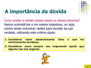 A importância da dúvida  Como avaliar a solidez destas bases ou destes alicerces? Vamos submetê-los a um exame impiedoso, ou seja,  vamos tentar encontrar razões para duvidar da sua  verdade, utilizando este critério duplo: Considerar como absolutamente falso o que for minimamente duvidoso; Considerar como sempre nos enganando aquilo que alguma vez nos enganar. 