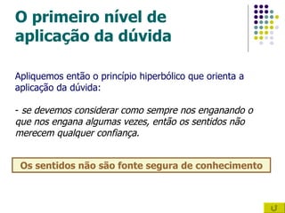 O primeiro nível de aplicação da dúvida Os sentidos não são fonte segura de conhecimento Apliquemos então o princípio hiperbólico que orienta a aplicação da dúvida: -  se devemos considerar como sempre nos enganando o que nos engana algumas vezes, então os sentidos não merecem qualquer confiança.  