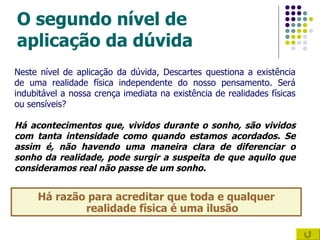 O segundo nível de aplicação da dúvida Há razão para acreditar que toda e qualquer realidade física é uma ilusão Neste nível de aplicação da dúvida, Descartes questiona a existência de uma realidade física independente do nosso pensamento. Será indubitável a nossa crença imediata na existência de realidades físicas ou sensíveis?  Há acontecimentos que, vividos durante o sonho, são vividos com tanta intensidade como quando estamos acordados. Se assim é, não havendo uma maneira clara de diferenciar o sonho da realidade, pode surgir a suspeita de que aquilo que consideramos real não passe de um sonho. 