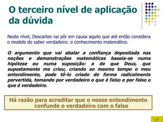 O terceiro nível de aplicação da dúvida Há razão para acreditar que o nosso entendimento confunde o verdadeiro com o falso Neste nível, Descartes vai pôr em causa aquilo que até então considera o modelo do saber verdadeiro: o conhecimento matemático. O argumento que vai abalar a confiança depositada nas noções e demonstrações matemáticas baseia-se numa hipótese ou numa suposição: a de que Deus, que supostamente me criou, criando ao mesmo tempo o meu entendimento, pode tê-lo criado de forma radicalmente pervertida, tomando por verdadeiro o que é falso e por falso o que é verdadeiro. 