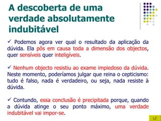 A descoberta de uma verdade absolutamente indubitável Podemos agora ver qual o resultado da aplicação da dúvida. Ela  pôs em causa toda a dimensão dos objectos , quer  sensíveis  quer  inteligíveis . Nenhum objecto resistiu ao exame impiedoso da dúvida . Neste momento, poderíamos julgar que reina o cepticismo: tudo é falso, nada é verdadeiro, ou seja, nada resiste à dúvida.  Contundo,  essa conclusão é precipitada  porque, quando a dúvida atinge o seu ponto máximo,  uma verdade indubitável vai impor-se . 
