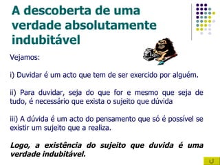 A descoberta de uma verdade absolutamente indubitável Vejamos:  i) Duvidar é um acto que tem de ser exercido por alguém. ii) Para duvidar, seja do que for e mesmo que seja de tudo, é necessário que exista o sujeito que dúvida iii) A dúvida é um acto do pensamento que só é possível se existir um sujeito que a realiza. Logo, a existência do sujeito que duvida é uma verdade indubitável. 