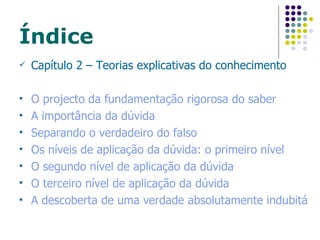 Índice Capítulo 2 – Teorias explicativas do conhecimento O projecto da fundamentação rigorosa do saber A importância da dúvida Separando o verdadeiro do falso Os níveis de aplicação da dúvida: o primeiro nível O segundo nível de aplicação da dúvida O terceiro nível de aplicação da dúvida A descoberta de uma verdade absolutamente indubitável 