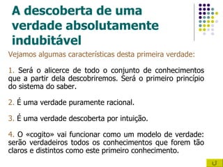 A descoberta de uma verdade absolutamente indubitável Vejamos algumas características desta primeira verdade: 1.  Será o alicerce de todo o conjunto de conhecimentos que a partir dela descobriremos. Será o primeiro princípio do sistema do saber. 2.  É uma verdade puramente racional. 3.  É uma verdade descoberta por intuição. 4.  O «cogito» vai funcionar como um modelo de verdade: serão verdadeiros todos os conhecimentos que forem tão claros e distintos como este primeiro conhecimento. 
