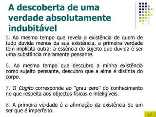 A descoberta de uma verdade absolutamente indubitável 5.  Ao mesmo tempo que revela a existência de quem de tudo duvida menos da sua existência, a primeira verdade tem implícita outra: a essência do sujeito que duvida é ser uma substância meramente pensante. 6.  Ao mesmo tempo que descubro a minha existência como sujeito pensante, descubro que a alma é distinta do corpo. 7.  O  Cogito  corresponde ao “grau zero” do conhecimento no que respeita aos objectos físicos e inteligíveis. 8.  A primeira verdade é a afirmação da existência de um ser que é imperfeito. 