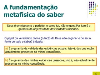 A fundamentação metafísica do saber Deus é omnipotente e perfeito, e como tal, não engana.Por isso é a garantia da objectividade das verdades racionais. O papel da veracidade divina (o facto de Deus não enganar e de ser a fonte de todo o saber) é duplo: a)  É a garantia da validade das evidências actuais, isto é, das que estão actualmente presentes na minha consciência. b)  É a garantia das minhas evidências passadas, isto é, não actualmente presentes na minha consciência. 