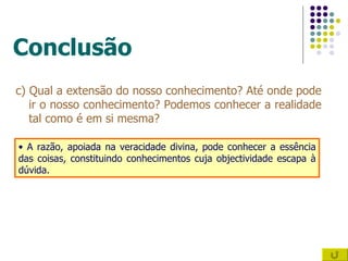 Conclusão c) Qual a extensão do nosso conhecimento? Até onde pode ir o nosso conhecimento? Podemos conhecer a realidade tal como é em si mesma? A razão, apoiada na veracidade divina, pode conhecer a essência das coisas, constituindo conhecimentos cuja objectividade escapa à dúvida. 