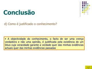 Conclusão d) Como é justificado o conhecimento? A objectividade do conhecimento, o facto de ser uma crença verdadeira e não uma opinião, é justificada pela existência de um Deus cuja veracidade garante a verdade quer das minhas evidências actuais quer das minhas evidências passadas 
