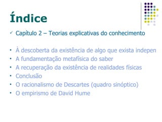 Índice Capítulo 2 – Teorias explicativas do conhecimento À descoberta da existência de algo que exista independentemente do sujeito pensante A fundamentação metafísica do saber A recuperação da existência de realidades físicas Conclusão O racionalismo de Descartes (quadro sinóptico) O empirismo de David  Hume 