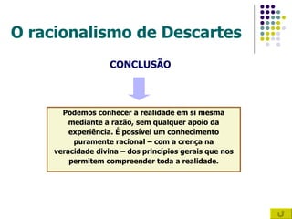 O racionalismo de Descartes CONCLUSÃO Podemos conhecer a realidade em si mesma mediante a razão, sem qualquer apoio da  experiência. É possível um conhecimento puramente racional – com a crença na veracidade divina – dos princípios gerais que nos  permitem compreender toda a realidade. 