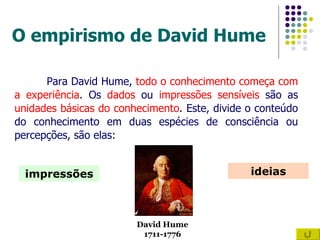 O empirismo de David Hume Para David Hume,  todo o conhecimento começa com a experiência . Os  dados  ou  impressões   sensíveis  são as  unidades básicas do conhecimento . Este, divide o conteúdo do conhecimento em duas espécies de consciência ou percepções, são elas: impressões ideias David Hume 1711-1776 