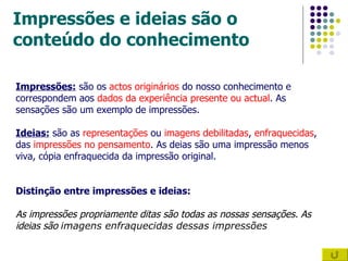 Impressões e ideias são o conteúdo do conhecimento Impressões:  são os  actos originários  do nosso conhecimento e correspondem aos  dados da experiência presente ou actual . As sensações são um exemplo de impressões. Ideias:  são as  representações  ou  imagens debilitadas ,  enfraquecidas , das  impressões no pensamento . As deias são uma impressão menos viva, cópia enfraquecida da impressão original. Distinção entre impressões e ideias: As impressões propriamente ditas são todas as nossas sensações. As ideias são  imagens enfraquecidas dessas impressões 
