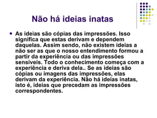 Não há ideias inatas As ideias são cópias das impressões. Isso significa que estas derivam e dependem daquelas. Assim sendo, não existem ideias a não ser as que o nosso entendimento formou a partir da experiência ou das impressões sensíveis. Todo o conhecimento começa com a experiência e deriva dela.. Se as ideias são cópias ou imagens das impressões, elas derivam da experiência. Não há ideias inatas, isto é, ideias que precedam as impressões correspondentes.   