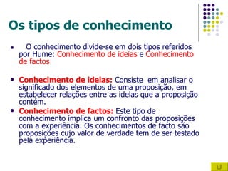 Os tipos de conhecimento ●   O conhecimento divide-se em dois tipos referidos por Hume:  Conhecimento de ideias  e  Conhecimento de factos Conhecimento de ideias:  Consiste  em analisar o significado dos elementos de uma proposição, em estabelecer relações entre as ideias que a proposição contém. Conhecimento de factos:  Este tipo de conhecimento implica um confronto das proposições com a experiência. Os conhecimentos de facto são proposições cujo valor de verdade tem de ser testado pela experiência. 