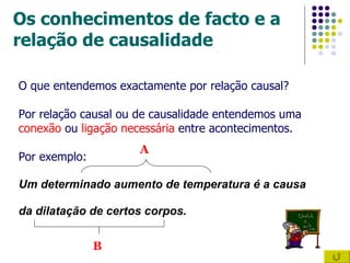 Os conhecimentos de facto e a relação de causalidade O que entendemos exactamente por relação causal? Por relação causal ou de causalidade entendemos uma  conexão  ou  ligação necessária  entre acontecimentos. Por exemplo: Um determinado aumento de temperatura é a causa  da dilatação de certos corpos. A B 